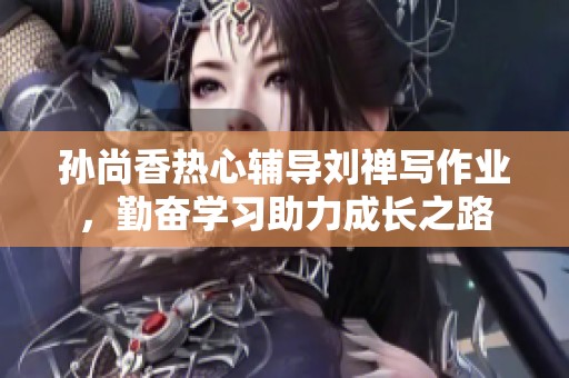 孫尚香熱心輔導(dǎo)劉禪寫(xiě)作業(yè)，勤奮學(xué)習(xí)助力成長(zhǎng)之路