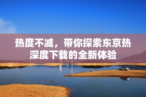 熱度不減，帶你探索東京熱深度下載的全新體驗