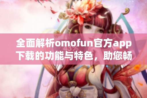 全面解析omofun官方app下載的功能與特色，助您暢享全新體驗(yàn)