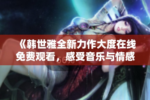 《韓世雅全新力作大度在線免費(fèi)觀看，感受音樂與情感的碰撞》