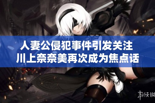 人妻公侵犯事件引發(fā)關(guān)注 川上奈奈美再次成為焦點話題