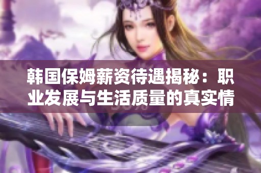 韓國保姆薪資待遇揭秘：職業(yè)發(fā)展與生活質(zhì)量的真實(shí)情況分析