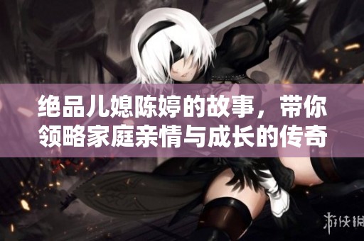 絕品兒媳陳婷的故事，帶你領(lǐng)略家庭親情與成長的傳奇旅程