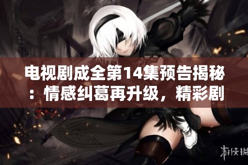 電視劇成全第14集預(yù)告揭秘：情感糾葛再升級(jí)，精彩劇情持續(xù)引人關(guān)注