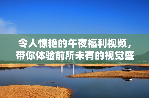 令人驚艷的午夜福利視頻，帶你體驗前所未有的視覺盛宴與感官享受