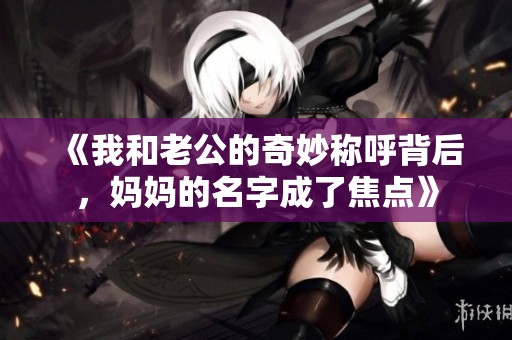 《我和老公的奇妙稱呼背后，媽媽的名字成了焦點(diǎn)》