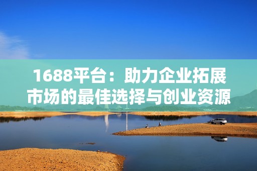 1688平臺(tái)：助力企業(yè)拓展市場(chǎng)的最佳選擇與創(chuàng)業(yè)資源匯聚地