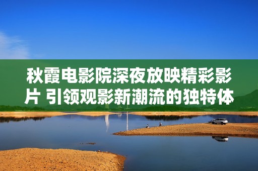 秋霞電影院深夜放映精彩影片 引領(lǐng)觀影新潮流的獨特體驗