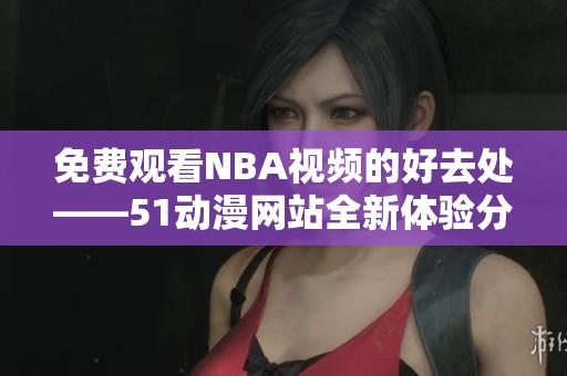 免費(fèi)觀看NBA視頻的好去處——51動(dòng)漫網(wǎng)站全新體驗(yàn)分享