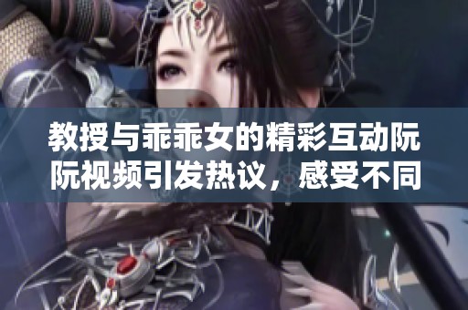 教授與乖乖女的精彩互動(dòng)阮阮視頻引發(fā)熱議，感受不同的情感世界
