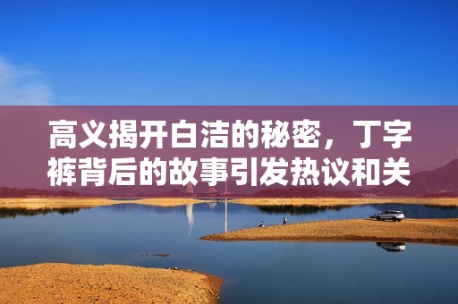 高義揭開白潔的秘密，丁字褲背后的故事引發(fā)熱議和關(guān)注