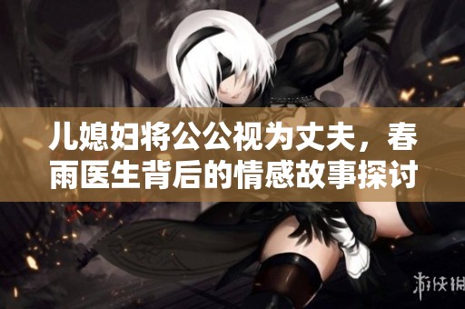 兒媳婦將公公視為丈夫，春雨醫(yī)生背后的情感故事探討