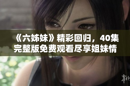 《六姊妹》精彩回歸，40集完整版免費(fèi)觀看盡享姐妹情深激蕩人生故事