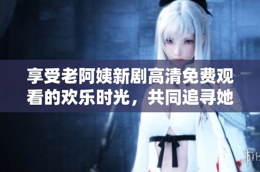 享受老阿姨新劇高清免費(fèi)觀看的歡樂(lè)時(shí)光，共同追尋她的精彩故事