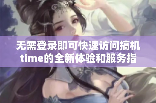 無需登錄即可快速訪問搞機time的全新體驗和服務指南