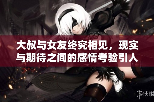 大叔與女友終究相見，現(xiàn)實(shí)與期待之間的感情考驗(yàn)引人深思