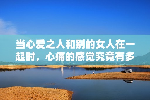當(dāng)心愛之人和別的女人在一起時(shí)，心痛的感覺究竟有多深沉？