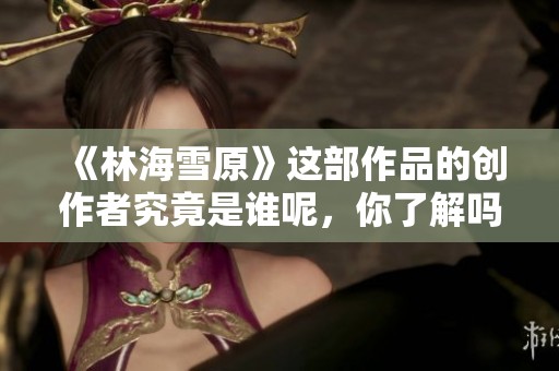 《林海雪原》這部作品的創(chuàng)作者究竟是誰呢，你了解嗎
