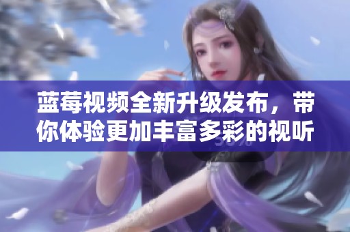 藍莓視頻全新升級發(fā)布，帶你體驗更加豐富多彩的視聽盛宴