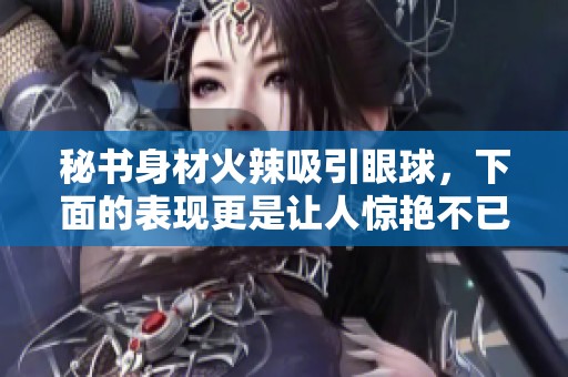 秘書身材火辣吸引眼球，下面的表現(xiàn)更是讓人驚艷不已