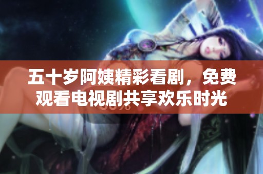 五十歲阿姨精彩看劇，免費(fèi)觀看電視劇共享歡樂(lè)時(shí)光