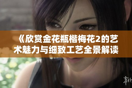 《欣賞金花瓶楷梅花2的藝術(shù)魅力與細(xì)致工藝全景解讀》