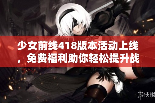 少女前線418版本活動上線，免費(fèi)福利助你輕松提升戰(zhàn)力！