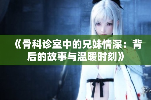 《骨科診室中的兄妹情深：背后的故事與溫暖時(shí)刻》