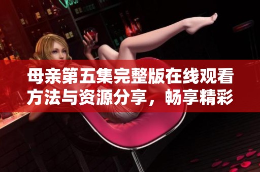 母親第五集完整版在線觀看方法與資源分享，暢享精彩劇情不容錯(cuò)過