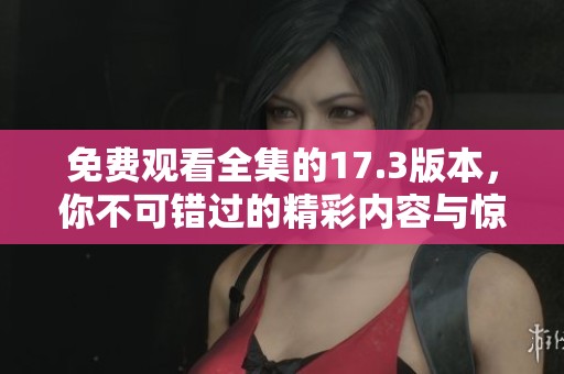 免費(fèi)觀看全集的17.3版本，你不可錯(cuò)過的精彩內(nèi)容與驚喜體驗(yàn)