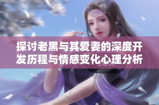 探討老黑與其愛(ài)妻的深度開(kāi)發(fā)歷程與情感變化心理分析 探討老黑與其愛(ài)妻的深度開(kāi)發(fā)歷程與情感變化心理分析