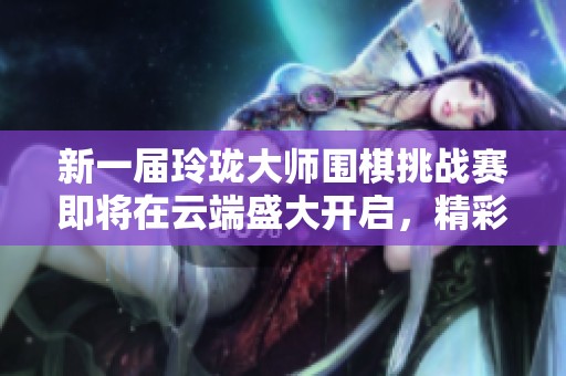 新一屆玲瓏大師圍棋挑戰(zhàn)賽即將在云端盛大開啟，精彩不容錯過