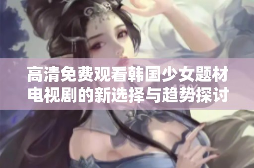 高清免費觀看韓國少女題材電視劇的新選擇與趨勢探討