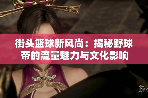 街頭籃球新風尚：揭秘野球帝的流量魅力與文化影響