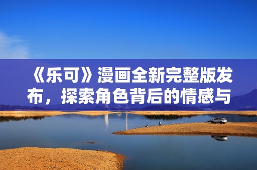 《樂可》漫畫全新完整版發(fā)布，探索角色背后的情感與故事旅程