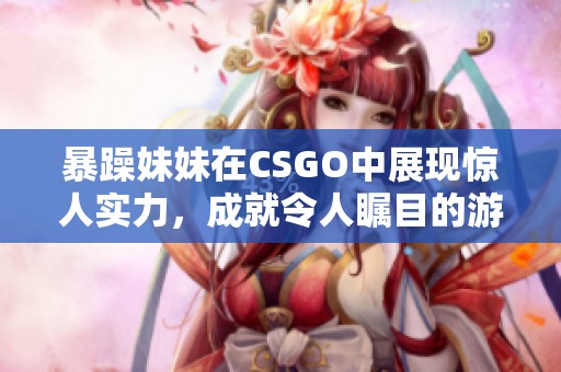 暴躁妹妹在CSGO中展現(xiàn)驚人實(shí)力，成就令人矚目的游戲成績(jī)