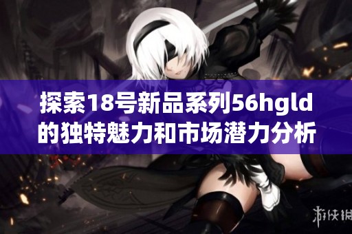 探索18號(hào)新品系列56hgld的獨(dú)特魅力和市場(chǎng)潛力分析 探索18號(hào)新品系列56hgld的獨(dú)特魅力和市場(chǎng)潛力分析