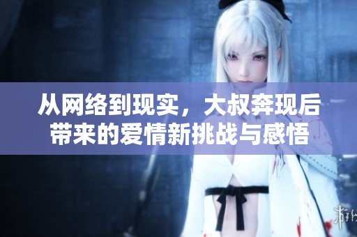 從網(wǎng)絡到現(xiàn)實，大叔奔現(xiàn)后帶來的愛情新挑戰(zhàn)與感悟
