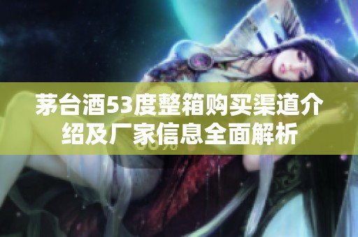 茅臺(tái)酒53度整箱購(gòu)買(mǎi)渠道介紹及廠家信息全面解析