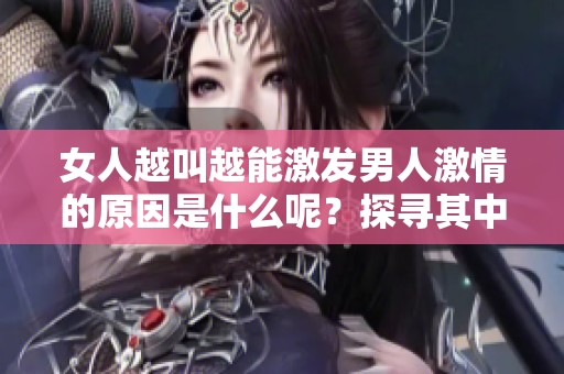 女人越叫越能激發(fā)男人激情的原因是什么呢？探尋其中的心理與生理背后真相。