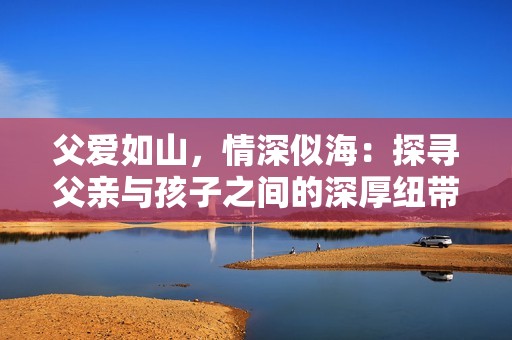 父愛如山，情深似海：探尋父親與孩子之間的深厚紐帶