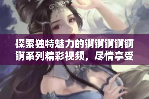 探索獨(dú)特魅力的錒錒錒錒錒錒系列精彩視頻，盡情享受濕潤(rùn)新體驗(yàn)