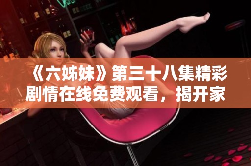《六姊妹》第三十八集精彩劇情在線免費觀看，揭開家庭秘密與感人時刻