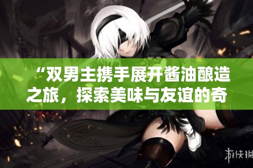 “雙男主攜手展開醬油釀造之旅，探索美味與友誼的奇妙故事”