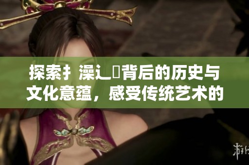 探索扌澡辶畐背后的歷史與文化意蘊(yùn)，感受傳統(tǒng)藝術(shù)的魅力與傳承