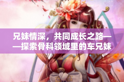 兄妹情深，共同成長之路——探索骨科領(lǐng)域里的車兄妹故事