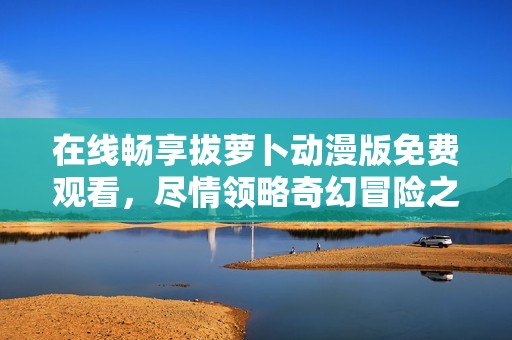 在線暢享拔蘿卜動(dòng)漫版免費(fèi)觀看，盡情領(lǐng)略奇幻冒險(xiǎn)之旅