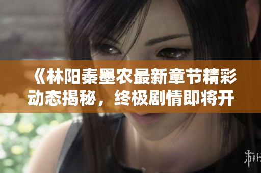 《林陽秦墨農(nóng)最新章節(jié)精彩動態(tài)揭秘，終極劇情即將開啟》