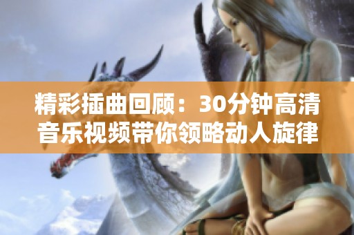 精彩插曲回顧：30分鐘高清音樂視頻帶你領(lǐng)略動人旋律與故事情感