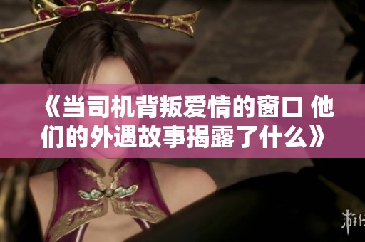 《當(dāng)司機(jī)背叛愛(ài)情的窗口 他們的外遇故事揭露了什么》